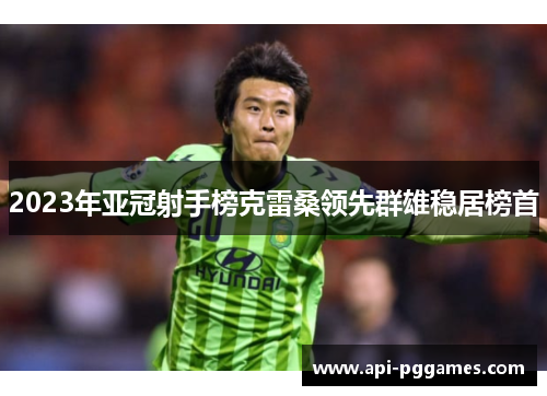 2023年亚冠射手榜克雷桑领先群雄稳居榜首 2023年亚冠射手榜克雷桑领先群雄稳居榜首