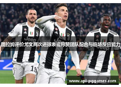 图拉姆评价尤文两次进球表现称赞团队配合与临场反应能力 图拉姆评价尤文两次进球表现称赞团队配合与临场反应能力