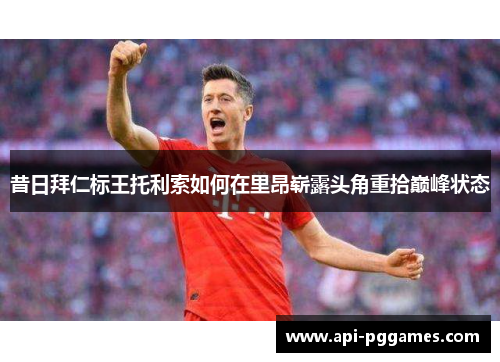 昔日拜仁标王托利索如何在里昂崭露头角重拾巅峰状态 昔日拜仁标王托利索如何在里昂崭露头角重拾巅峰状态