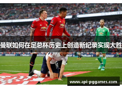 曼联如何在足总杯历史上创造新纪录实现大胜 曼联如何在足总杯历史上创造新纪录实现大胜