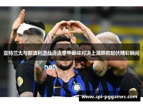 亚特兰大与那波利激战连连意甲巅峰对决上演跌宕起伏精彩瞬间 亚特兰大与那波利激战连连意甲巅峰对决上演跌宕起伏精彩瞬间
