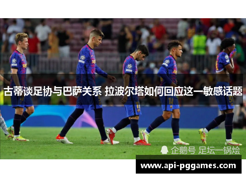 古蒂谈足协与巴萨关系 拉波尔塔如何回应这一敏感话题 古蒂谈足协与巴萨关系 拉波尔塔如何回应这一敏感话题