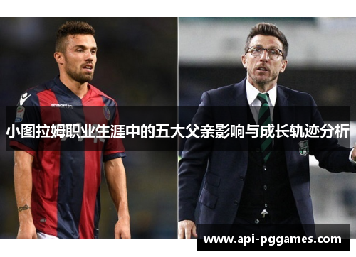 小图拉姆职业生涯中的五大父亲影响与成长轨迹分析 小图拉姆职业生涯中的五大父亲影响与成长轨迹分析