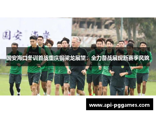 国安海口冬训首战重庆铜梁龙展望:全力备战展现新赛季风貌 国安海口冬训首战重庆铜梁龙展望:全力备战展现新赛季风貌