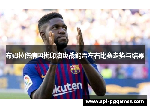 布姆拉伤病困扰印澳决战能否左右比赛走势与结果 布姆拉伤病困扰印澳决战能否左右比赛走势与结果