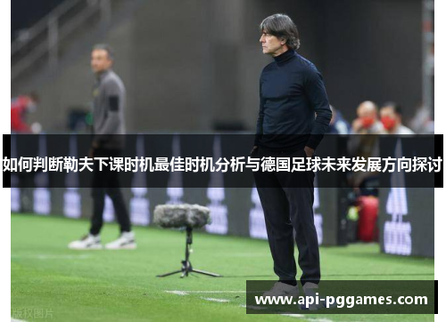 如何判断勒夫下课时机最佳时机分析与德国足球未来发展方向探讨 如何判断勒夫下课时机最佳时机分析与德国足球未来发展方向探讨