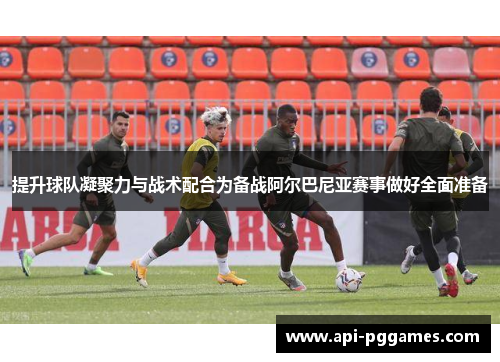 提升球队凝聚力与战术配合为备战阿尔巴尼亚赛事做好全面准备 提升球队凝聚力与战术配合为备战阿尔巴尼亚赛事做好全面准备