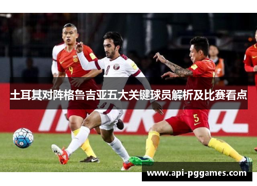 土耳其对阵格鲁吉亚五大关键球员解析及比赛看点 土耳其对阵格鲁吉亚五大关键球员解析及比赛看点