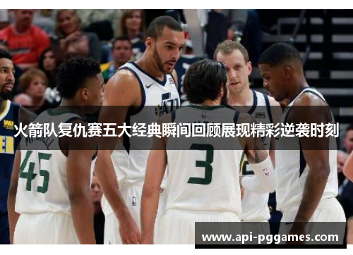 火箭队复仇赛五大经典瞬间回顾展现精彩逆袭时刻 火箭队复仇赛五大经典瞬间回顾展现精彩逆袭时刻