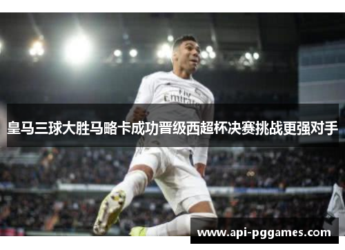 皇马三球大胜马略卡成功晋级西超杯决赛挑战更强对手