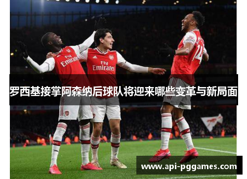 罗西基接掌阿森纳后球队将迎来哪些变革与新局面 罗西基接掌阿森纳后球队将迎来哪些变革与新局面
