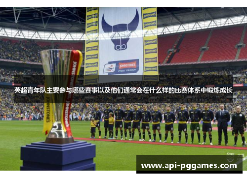 英超青年队主要参与哪些赛事以及他们通常会在什么样的比赛体系中锻炼成长 英超青年队主要参与哪些赛事以及他们通常会在什么样的比赛体系中锻炼成长
