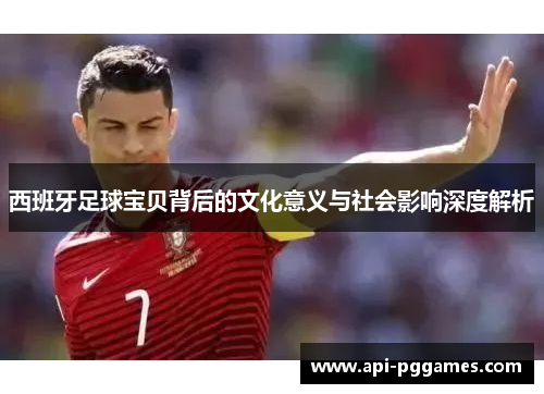西班牙足球宝贝背后的文化意义与社会影响深度解析 西班牙足球宝贝背后的文化意义与社会影响深度解析