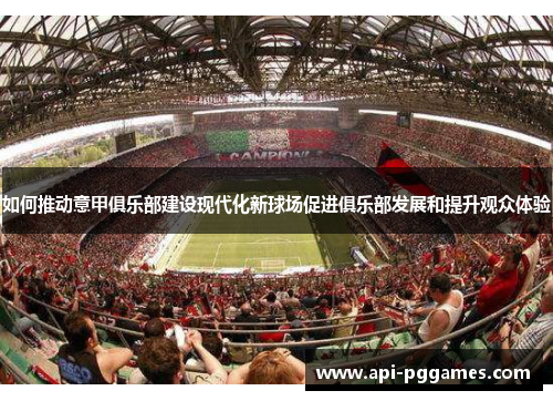如何推动意甲俱乐部建设现代化新球场促进俱乐部发展和提升观众体验 如何推动意甲俱乐部建设现代化新球场促进俱乐部发展和提升观众体验