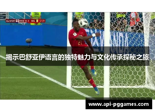 揭示巴舒亚伊语言的独特魅力与文化传承探秘之旅 揭示巴舒亚伊语言的独特魅力与文化传承探秘之旅