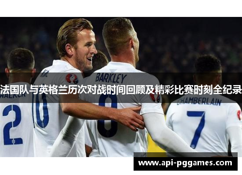 法国队与英格兰历次对战时间回顾及精彩比赛时刻全纪录 法国队与英格兰历次对战时间回顾及精彩比赛时刻全纪录