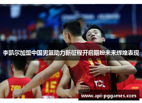 李凯尔加盟中国男篮助力新征程开启期盼未来辉煌表现