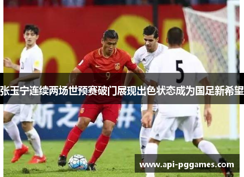 张玉宁连续两场世预赛破门展现出色状态成为国足新希望